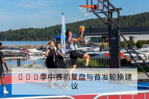 CBA季中赛前复盘与首发轮换建议