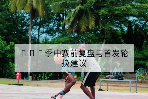CBA季中赛前复盘与首发轮换建议